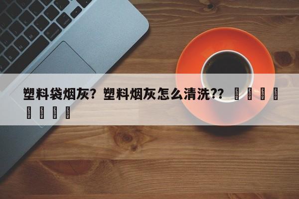 塑料袋烟灰？塑料烟灰怎么清洗?？								