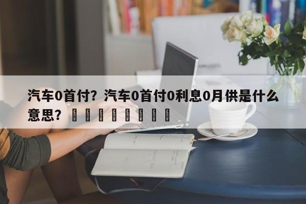 汽车0首付？汽车0首付0利息0月供是什么意思？								