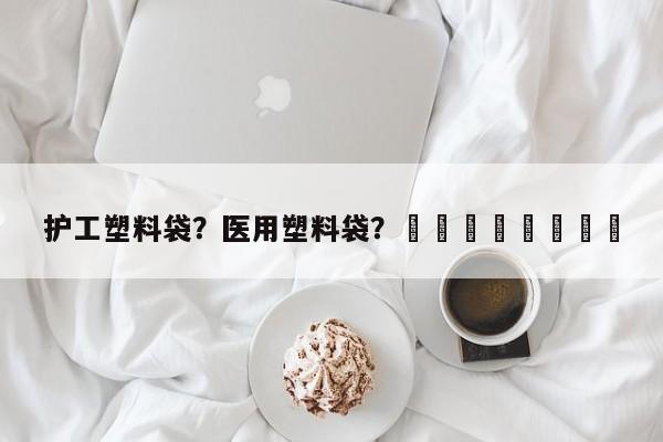 护工塑料袋？医用塑料袋？								