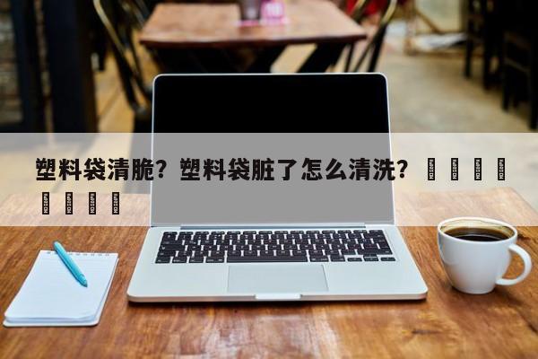 塑料袋清脆？塑料袋脏了怎么清洗？								