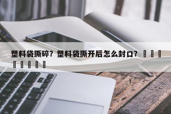 塑料袋撕碎？塑料袋撕开后怎么封口？								