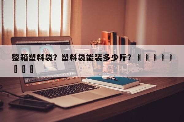 整箱塑料袋？塑料袋能装多少斤？								