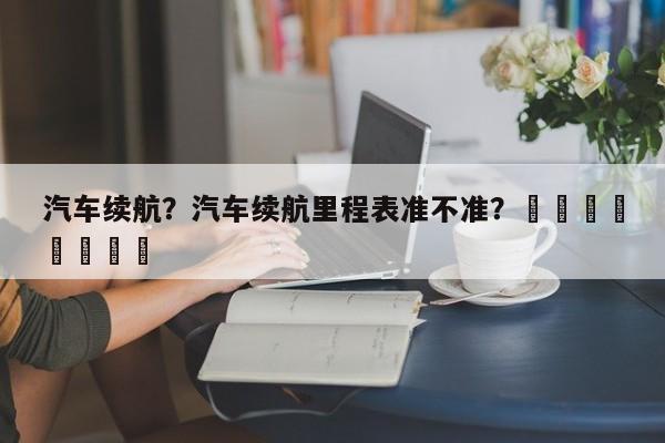 汽车续航？汽车续航里程表准不准？								