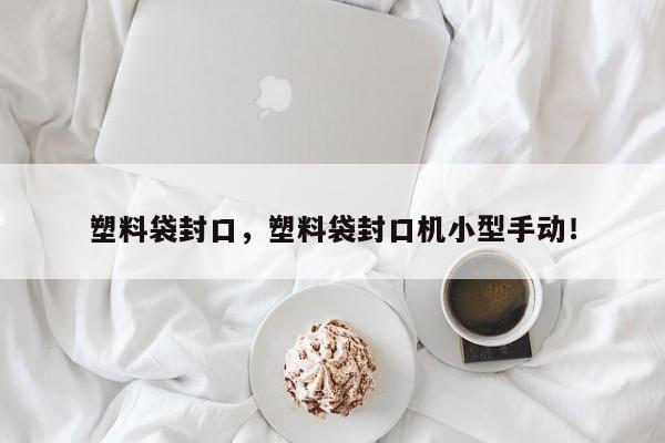 塑料袋封口，塑料袋封口机小型手动！