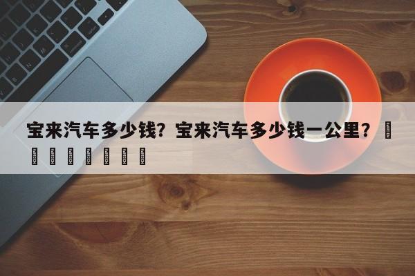 宝来汽车多少钱？宝来汽车多少钱一公里？								