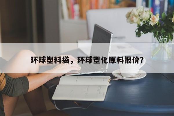 环球塑料袋，环球塑化原料报价？