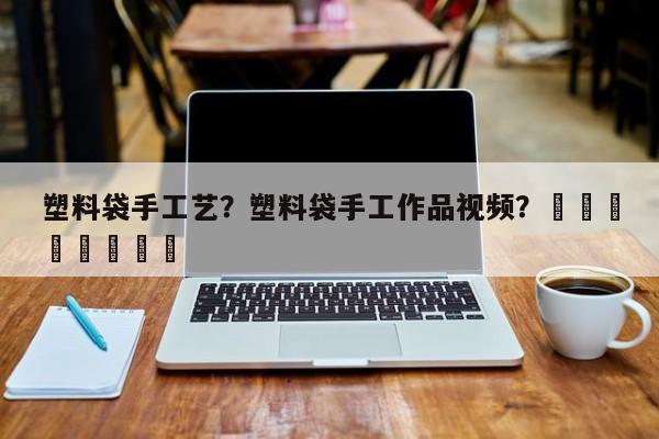 塑料袋手工艺？塑料袋手工作品视频？								