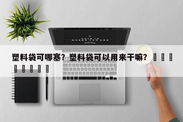 塑料袋可哪塞？塑料袋可以用来干嘛？								