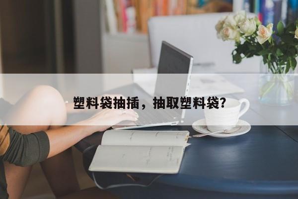 塑料袋抽插，抽取塑料袋？