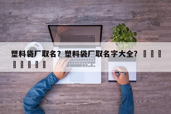 塑料袋厂取名？塑料袋厂取名字大全？								