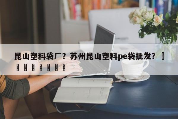 昆山塑料袋厂？苏州昆山塑料pe袋批发？								