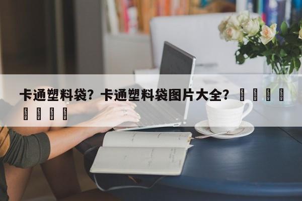 卡通塑料袋？卡通塑料袋图片大全？								