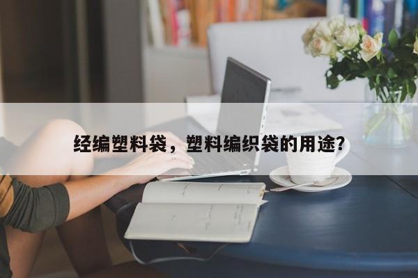 经编塑料袋，塑料编织袋的用途？