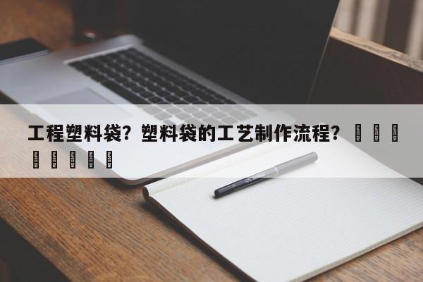 工程塑料袋？塑料袋的工艺制作流程？								