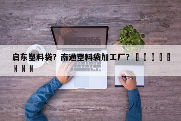 启东塑料袋？南通塑料袋加工厂？								