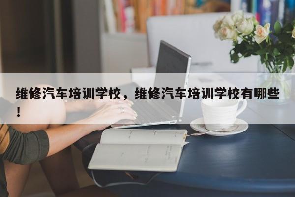 维修汽车培训学校，维修汽车培训学校有哪些！