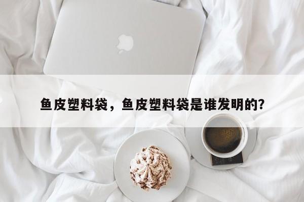 鱼皮塑料袋，鱼皮塑料袋是谁发明的？