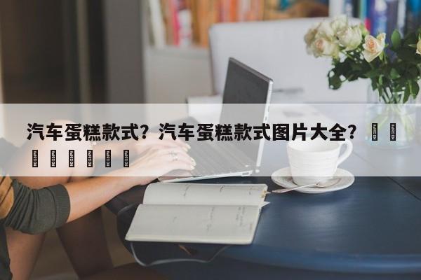 汽车蛋糕款式？汽车蛋糕款式图片大全？								