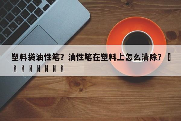 塑料袋油性笔？油性笔在塑料上怎么清除？								