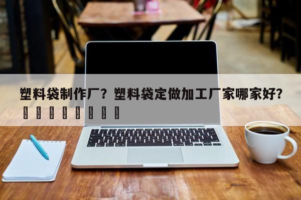 塑料袋制作厂？塑料袋定做加工厂家哪家好？								