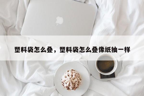 塑料袋怎么叠，塑料袋怎么叠像纸抽一样