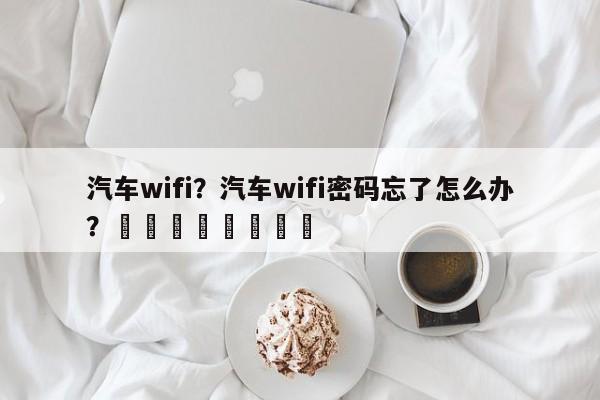 汽车wifi？汽车wifi密码忘了怎么办？								