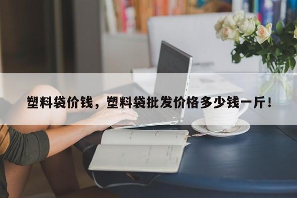 塑料袋价钱，塑料袋批发价格多少钱一斤！