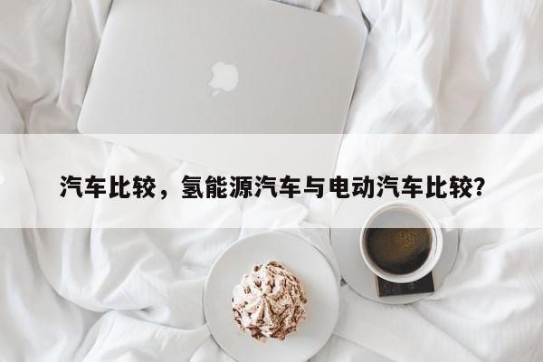 汽车比较，氢能源汽车与电动汽车比较？