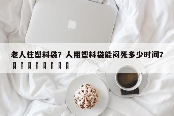 老人住塑料袋？人用塑料袋能闷死多少时间？								