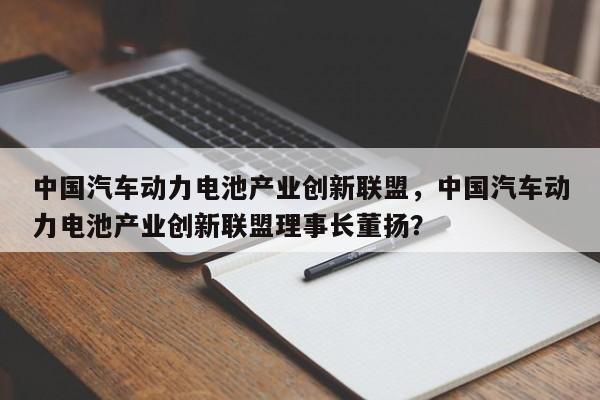 中国汽车动力电池产业创新联盟，中国汽车动力电池产业创新联盟理事长董扬？