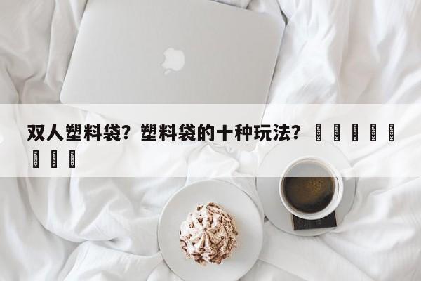 双人塑料袋？塑料袋的十种玩法？								