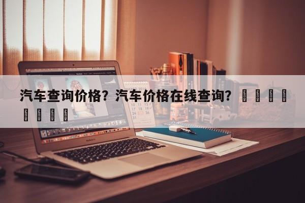 汽车查询价格？汽车价格在线查询？								