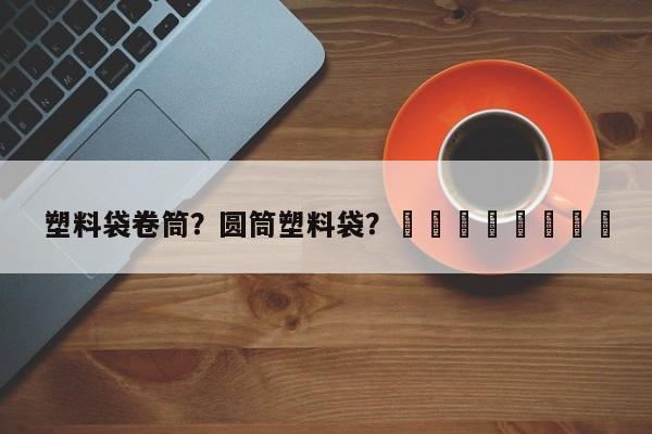 塑料袋卷筒？圆筒塑料袋？								