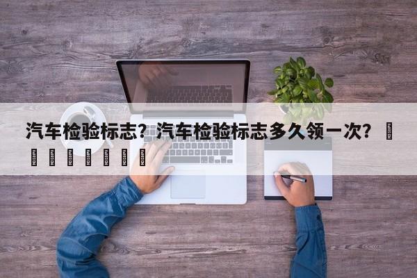汽车检验标志？汽车检验标志多久领一次？								