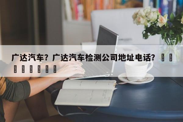 广达汽车？广达汽车检测公司地址电话？								