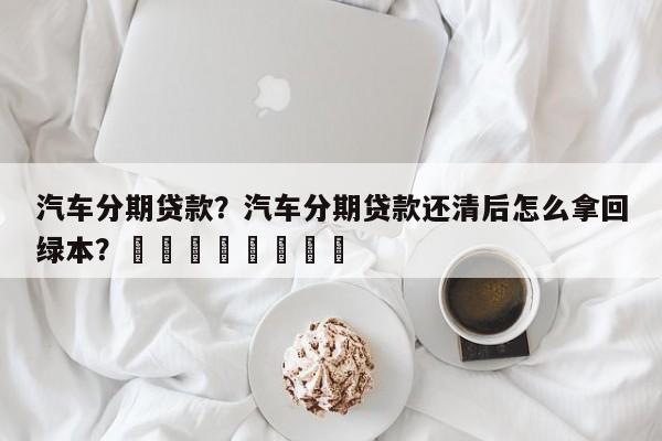 汽车分期贷款？汽车分期贷款还清后怎么拿回绿本？								