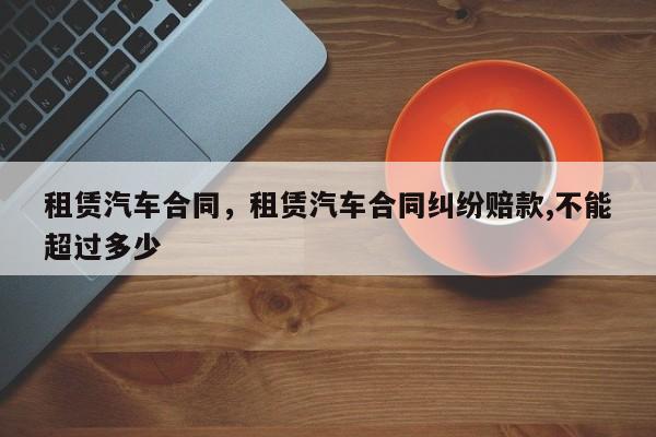 租赁汽车合同，租赁汽车合同纠纷赔款,不能超过多少