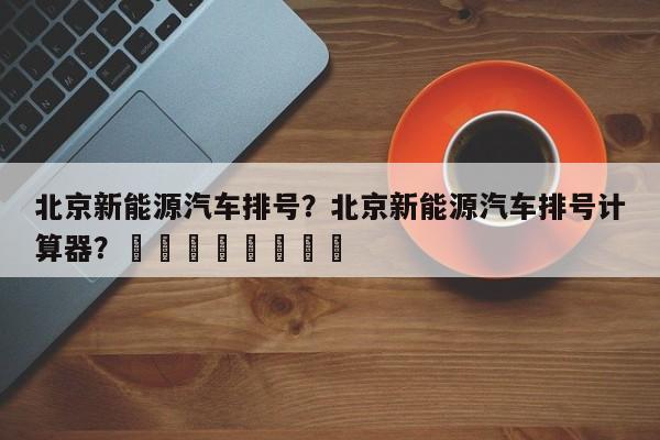 北京新能源汽车排号？北京新能源汽车排号计算器？								