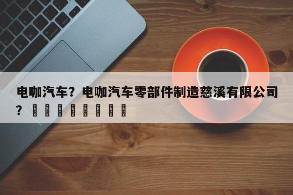 电咖汽车？电咖汽车零部件制造慈溪有限公司？								