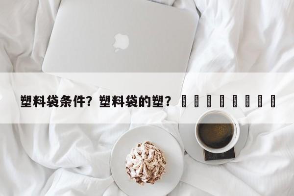 塑料袋条件？塑料袋的塑？								
