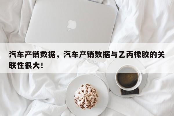 汽车产销数据，汽车产销数据与乙丙橡胶的关联性很大！