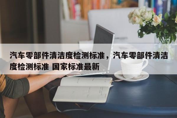 汽车零部件清洁度检测标准，汽车零部件清洁度检测标准 国家标准最新