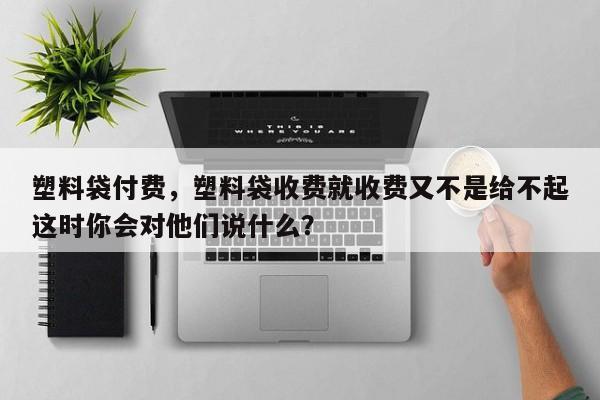 塑料袋付费，塑料袋收费就收费又不是给不起这时你会对他们说什么？