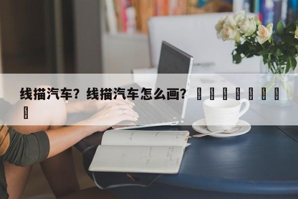 线描汽车？线描汽车怎么画？								
