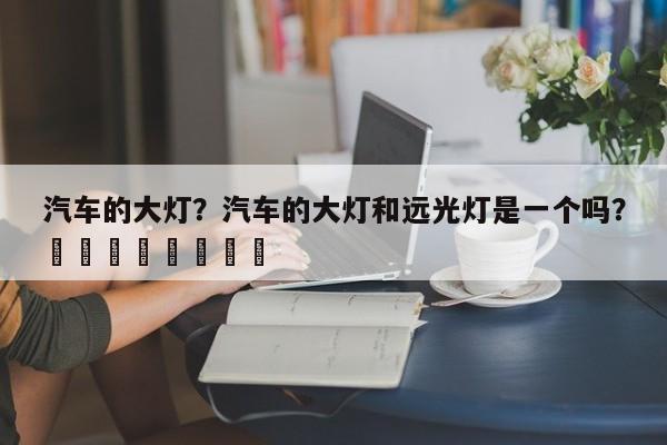 汽车的大灯？汽车的大灯和远光灯是一个吗？								