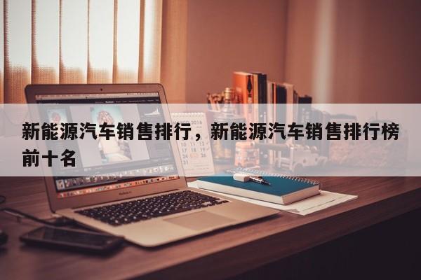 新能源汽车销售排行，新能源汽车销售排行榜前十名