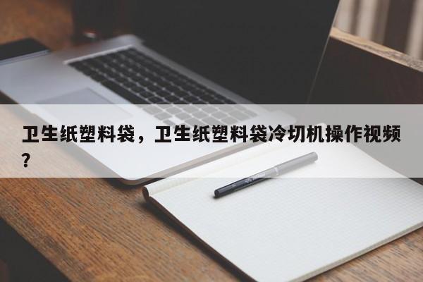 卫生纸塑料袋，卫生纸塑料袋冷切机操作视频？