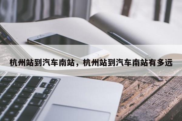 杭州站到汽车南站，杭州站到汽车南站有多远