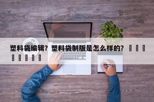 塑料袋编辑？塑料袋制版是怎么样的？								