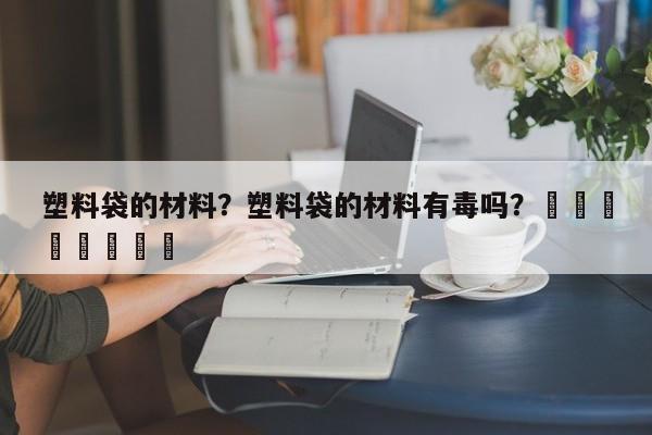 塑料袋的材料？塑料袋的材料有毒吗？								